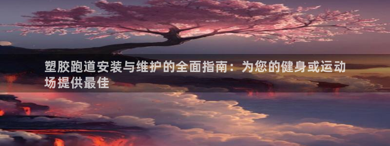 谈球吧咋样黑钱：塑胶跑道安装与维护的全面指南：为您的