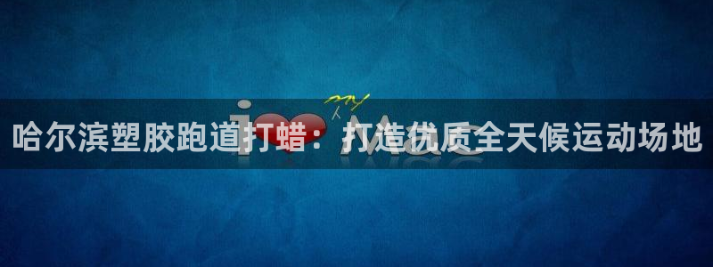 谈球吧app在哪里下载：哈尔滨塑胶跑道打蜡：打造优质全天候运动场地
